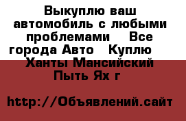 Выкуплю ваш автомобиль с любыми проблемами. - Все города Авто » Куплю   . Ханты-Мансийский,Пыть-Ях г.